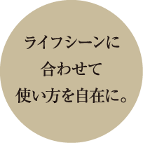 ライフシーンに合わせて使い方を自在に。